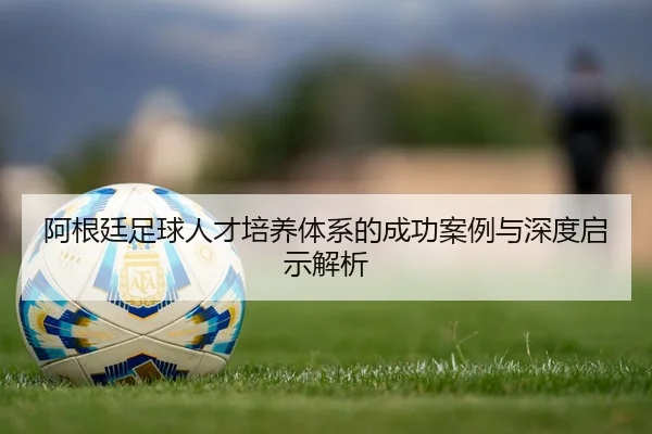 阿根廷足球人才培养体系的成功案例与深度启示解析